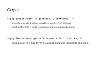Output

<?php printf(“Bar: %d garrafas.”, $bottles); ?>
  • identiﬁcador de tipo/formato da variável -> %d (inteiro)
  • mistura/formata a parte dinâmica e parte estática da string



<?php $MeuTexto = sprintf(“Preço: %.2f.”, $Price); ?>
  • igual ao printf mas devolve resultado para uma variável do tipo string
 
