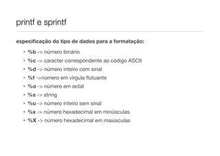 printf e sprintf

especiﬁcação do tipo de dados para a formatação:

  • %b -> número binário
  • %c -> caracter correspondente ao código ASCII
  • %d -> número inteiro com sinal
  • %f ->número em vírgula ﬂutuante
  • %o -> número em octal
  • %s -> string
  • %u -> número inteiro sem sinal
  • %x -> número hexadecimal em minúsculas
  • %X -> número hexadecimal em maiúsculas
 