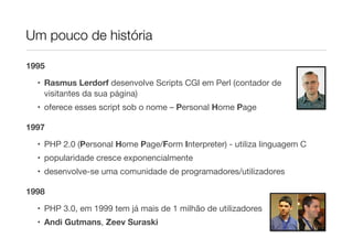 Um pouco de história

1995

  • Rasmus Lerdorf desenvolve Scripts CGI em Perl (contador de
    visitantes da sua página)
  • oferece esses script sob o nome – Personal Home Page

1997

  • PHP 2.0 (Personal Home Page/Form Interpreter) - utiliza linguagem C
  • popularidade cresce exponencialmente
  • desenvolve-se uma comunidade de programadores/utilizadores

1998

  • PHP 3.0, em 1999 tem já mais de 1 milhão de utilizadores
  • Andi Gutmans, Zeev Suraski
 