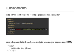 Funcionamento

todo o PHP (embebido no HTML) é processado no servidor




para o browser (client-side) será enviada uma página apenas com HTML
 <body>
    <p>Hello World</p>
 </body>
 