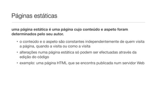 Páginas estáticas

uma página estática é uma página cujo conteúdo e aspeto foram
determinados pelo seu autor.
  • o conteúdo e o aspeto são constantes independentemente de quem visita
    a página, quando a visita ou como a visita
  • alterações numa página estática só podem ser efectuadas através da
    edição do código
  • exemplo: uma página HTML que se encontra publicada num servidor Web
 