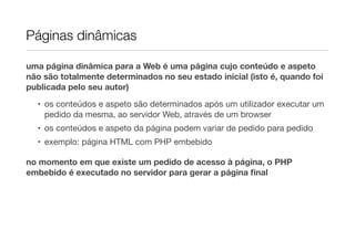 Páginas dinâmicas

uma página dinâmica para a Web é uma página cujo conteúdo e aspeto
não são totalmente determinados no seu estado inicial (isto é, quando foi
publicada pelo seu autor)

  • os conteúdos e aspeto são determinados após um utilizador executar um
    pedido da mesma, ao servidor Web, através de um browser
  • os conteúdos e aspeto da página podem variar de pedido para pedido
  • exemplo: página HTML com PHP embebido

no momento em que existe um pedido de acesso à página, o PHP
embebido é executado no servidor para gerar a página ﬁnal
 