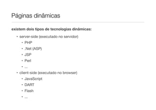 Páginas dinâmicas

existem dois tipos de tecnologias dinâmicas:

  • server-side (executado no servidor)
     • PHP
     • .Net (ASP)
     • JSP
     • Perl
     • ...
  • client-side (executado no browser)
     • JavaScript
     • DART
     • Flash
     • ...
 