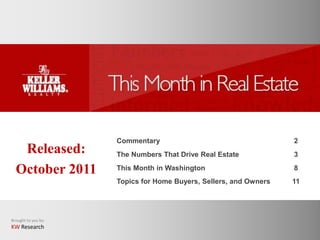 Commentary                                    2
   Released:         The Numbers That Drive Real Estate            3

  October 2011       This Month in Washington                      8
                     Topics for Home Buyers, Sellers, and Owners   11




Brought to you by:
KW Research
 