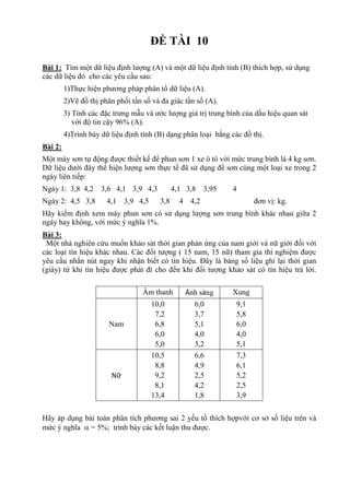 ĐỀ TÀI 10
Bài 1: Tìm một dữ liệu định lượng (A) và một dữ liệu định tính (B) thích hợp, sử dụng
các dữ liệu đó cho các yêu cầu sau:
1)Thực hiện phương pháp phân tổ dữ liệu (A).
2)Vẽ đồ thị phân phối tần số và đa giác tần số (A).
3) Tính các đặc trưng mẫu và ước lượng giá trị trung bình của dấu hiệu quan sát
với độ tin cậy 96% (A).
4)Trình bày dữ liệu định tính (B) dạng phân loại bằng các đồ thị.
Bài 2:
Một máy sơn tự động được thiết kế để phun sơn 1 xe ô tô với mức trung bình là 4 kg sơn.
Dữ liệu dưới đây thể hiện lượng sơn thực tế đã sử dụng để sơn cùng một loại xe trong 2
ngày liên tiếp:
Ngày 1: 3,8 4,2 3,6 4,1 3,9 4,3 4,1 3,8 3,95 4
Ngày 2: 4,5 3,8 4,1 3,9 4,5 3,8 4 4,2 đơn vị: kg.
Hãy kiểm định xem máy phun sơn có sử dụng lượng sơn trung bình khác nhau giữa 2
ngày hay không, với mức ý nghĩa 1%.
Bài 3:
Một nhà nghiên cứu muốn khảo sát thời gian phản ứng của nam giới và nữ giới đối với
các loại tín hiệu khác nhau. Các đối tượng ( 15 nam, 15 nữ) tham gia thí nghiệm được
yêu cầu nhấn nút ngay khi nhận biết có tín hiệu. Đây là bảng số liệu ghi lại thời gian
(giây) từ khi tín hiệu được phát đi cho đến khi đối tượng khảo sát có tín hiệu trả lời.
Âm thanh Ánh sáng Xung
Nam
10,0
7,2
6,8
6,0
5,0
6,0
3,7
5,1
4,0
3,2
9,1
5,8
6,0
4,0
5,1
Nữ
10,5
8,8
9,2
8,1
13,4
6,6
4,9
2,5
4,2
1,8
7,3
6,1
5,2
2,5
3,9
Hãy áp dụng bài toán phân tích phương sai 2 yếu tố thích hợpvới cơ sở số liệu trên và
mức ý nghĩa  = 5%; trình bày các kết luận thu được.
 