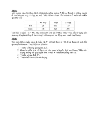 Bài 4:
Một nghiên cứu được tiến hành ở thành phố công nghiệp X để xác định tỉ lệ những người
đi làm bằng xe máy, xe đạp, xe buýt. Việc điều tra được tiến hành trên 2 nhóm và có kết
quả như sau:
Xe máy Buýt Xe đạp
Nữ 25 100 125
Nam 75 120 205
Với mức ý nghĩa  = 5%, hãy nhận định xem có sự khác nhau về cơ cấu sử dụng các
phương tiện giao thông đi làm trong 2 nhóm người lao động nam và nữ hay không.
Bài 5:
Tìm một dữ liệu ngẫu nhiên 2 chiều (X, Y) có kích thước n >10 để sử dụng mô hình hồi
quy tuyến tính đơn. Thực hiện các yêu cầu:
1) Tìm hệ số tương quan giữa X,Y.
2) Quan hệ giữa X,Y có được coi như quan hệ tuyến tính hay không? Hãy ước
lượng đường hồi quy tuyến tính Y theo X và biểu thị bằng hình vẽ.
3) Tìm hệ số xác định R2
.
4) Tìm sai số chuẩn của ước lượng.
 