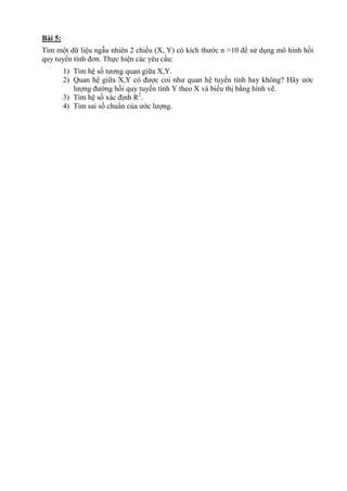 Bài 5:
Tìm một dữ liệu ngẫu nhiên 2 chiều (X, Y) có kích thước n >10 để sử dụng mô hình hồi
quy tuyến tính đơn. Thực hiện các yêu cầu:
1) Tìm hệ số tương quan giữa X,Y.
2) Quan hệ giữa X,Y có được coi như quan hệ tuyến tính hay không? Hãy ước
lượng đường hồi quy tuyến tính Y theo X và biểu thị bằng hình vẽ.
3) Tìm hệ số xác định R2
.
4) Tìm sai số chuẩn của ước lượng.
 