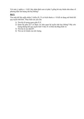 Với mức ý nghĩa  = 0,05, hãy nhận định xem có phải 3 giống bò này thuần như nhau về
phương diện sản lượng sữa hay không?
Bài 5:
Tìm một dữ liệu ngẫu nhiên 2 chiều (X, Y) có kích thước n >10 để sử dụng mô hình hồi
quy tuyến tính đơn. Thực hiện các yêu cầu:
1) Tìm hệ số tương quan giữa X,Y.
2) Quan hệ giữa X,Y có được coi như quan hệ tuyến tính hay không? Hãy ước
lượng đường hồi quy tuyến tính Y theo X và biểu thị bằng hình vẽ.
3) Tìm hệ số xác định R2
.
4) Tìm sai số chuẩn của ước lượng.
 