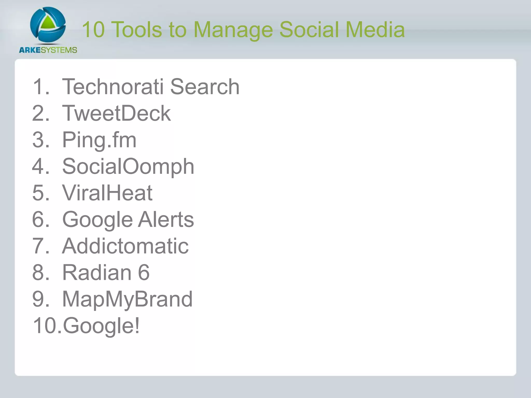 10 Tools to Manage Social Media

1. Technorati Search
2. TweetDeck
3. Ping.fm
4. SocialOomph
5. ViralHeat
6. Google Alerts
7. Addictomatic
8. Radian 6
9. MapMyBrand
10.Google!
 