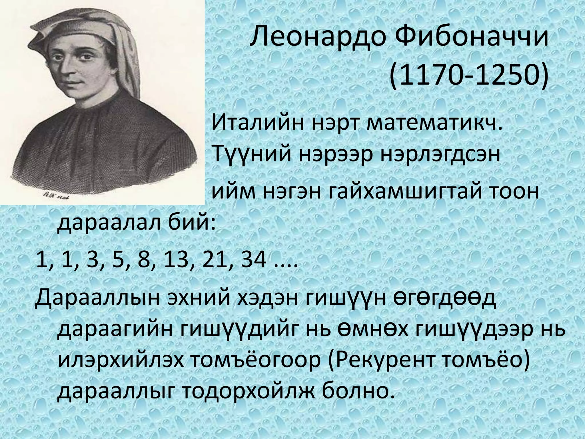 Леонардо Фибоначчи
                           (1170-1250)
                    Италийн нэрт математикч.
                    Түүний нэрээр нэрлэгдсэн
                    ийм нэгэн гайхамшигтай тоон
  дараалал бий:
1, 1, 3, 5, 8, 13, 21, 34 ....
Дарааллын эхний хэдэн гишүүн өгөгдөөд
  дараагийн гишүүдийг нь өмнөх гишүүдээр нь
  илэрхийлэх томъёогоор (Рекурент томъёо)
  дарааллыг тодорхойлж болно.
 