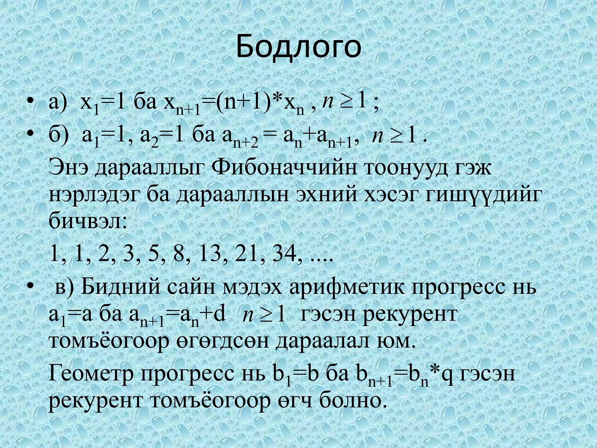 Бодлого
• a) x1=1 ба xn+1=(n+1)*xn , n 1 ;
• б) а1=1, a2=1 ба an+2 = an+an+1, n 1 .
  Энэ дарааллыг Фибоначчийн тоонууд гэж
  нэрлэдэг ба дарааллын эхний хэсэг гишүүдийг
  бичвэл:
  1, 1, 2, 3, 5, 8, 13, 21, 34, ....
• в) Бидний сайн мэдэх арифметик прогресс нь
  а1=a ба аn+1=an+d n 1 гэсэн рекурент
  томъѐогоор өгөгдсөн дараалал юм.
  Геометр прогресс нь b1=b ба bn+1=bn*q гэсэн
  рекурент томъѐогоор өгч болно.
 
