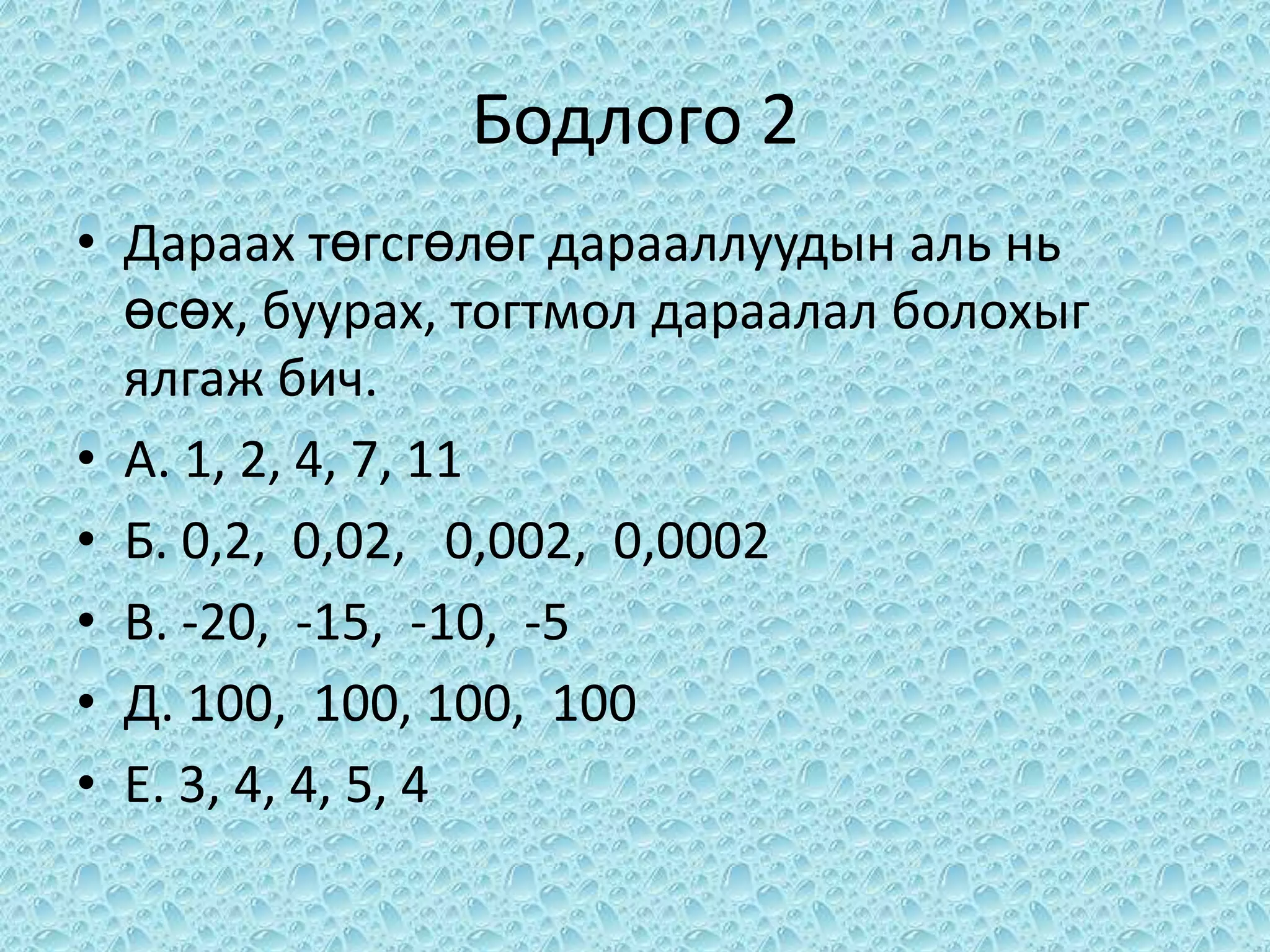 Бодлого 2
• Дараах төгсгөлөг дарааллуудын аль нь
  өсөх, буурах, тогтмол дараалал болохыг
  ялгаж бич.
• А. 1, 2, 4, 7, 11
• Б. 0,2, 0,02, 0,002, 0,0002
• В. -20, -15, -10, -5
• Д. 100, 100, 100, 100
• Е. 3, 4, 4, 5, 4
 