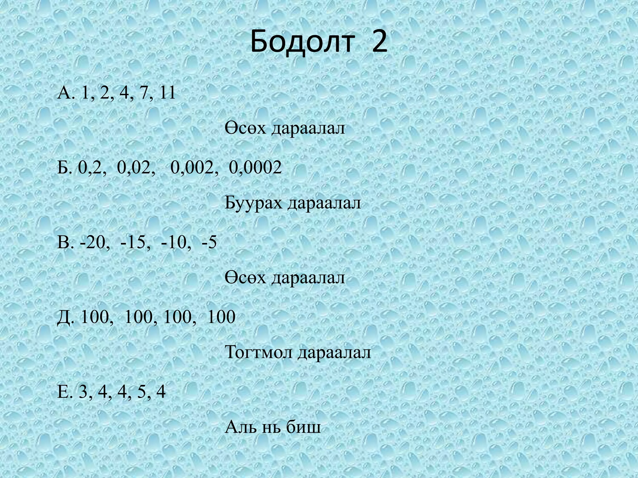 Бодолт 2
А. 1, 2, 4, 7, 11
                       Өсөх дараалал

Б. 0,2, 0,02, 0,002, 0,0002
                       Буурах дараалал

В. -20, -15, -10, -5
                       Өсөх дараалал

Д. 100, 100, 100, 100
                       Тогтмол дараалал

Е. 3, 4, 4, 5, 4
                       Аль нь биш
 