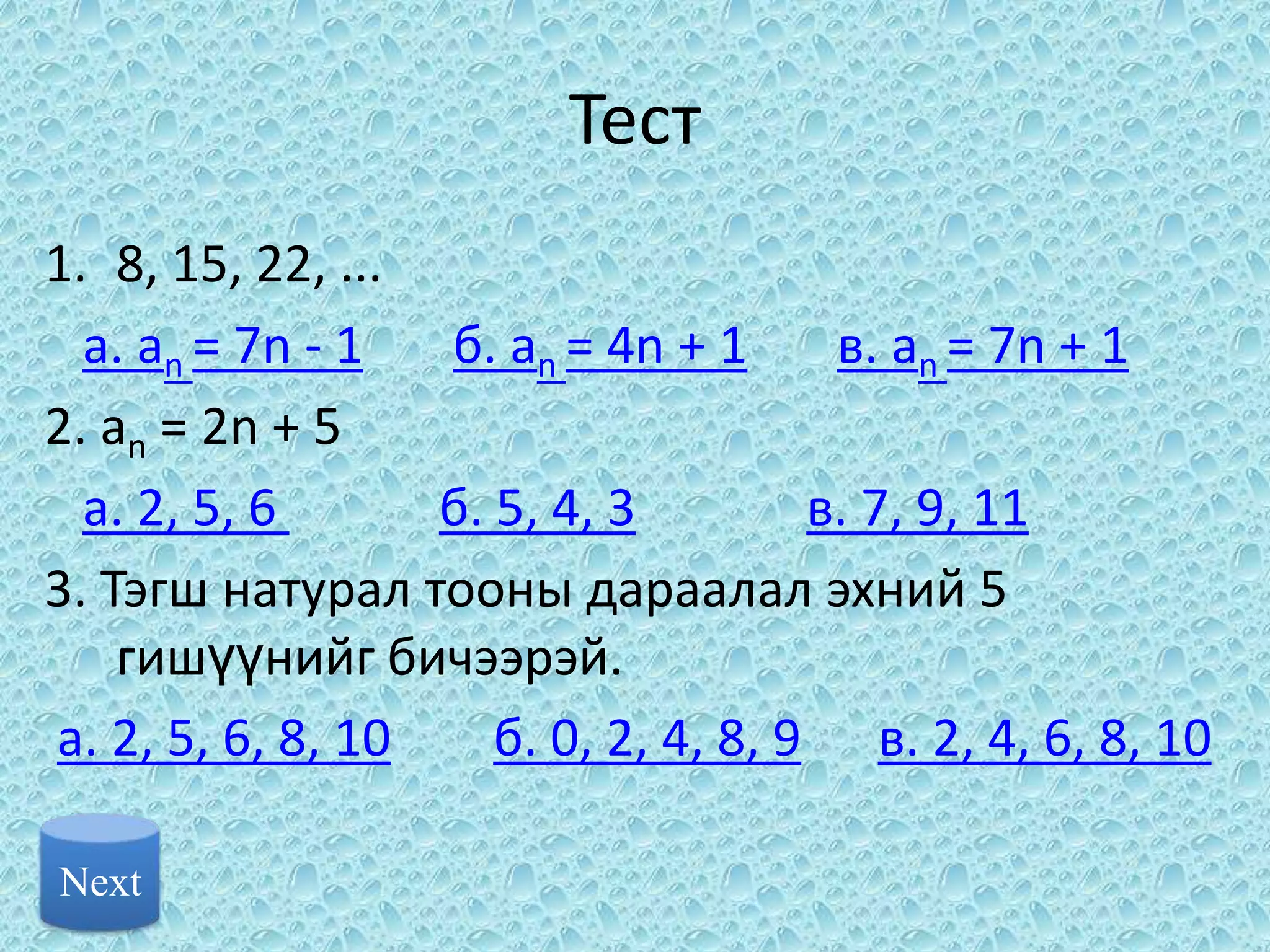 Тест
1. 8, 15, 22, ...
  a. an = 7n - 1  б. an = 4n + 1      в. an = 7n + 1
2. аn = 2n + 5
  a. 2, 5, 6      б. 5, 4, 3         в. 7, 9, 11
3. Тэгш натурал тооны дараалал эхний 5
    гишүүнийг бичээрэй.
a. 2, 5, 6, 8, 10    б. 0, 2, 4, 8, 9 в. 2, 4, 6, 8, 10

Next
 