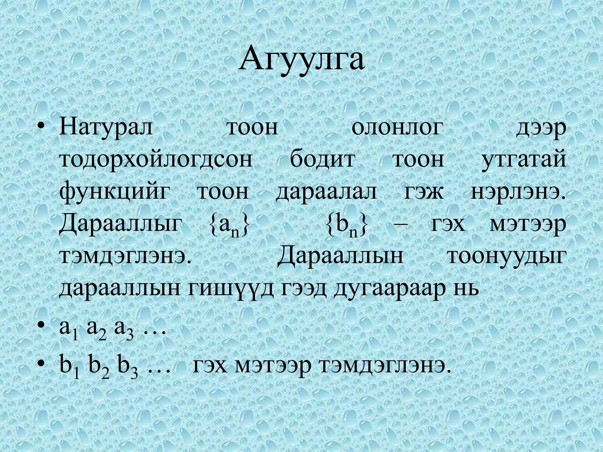 Агуулга
• Натурал       тоон       олонлог      дээр
  тодорхойлогдсон бодит тоон утгатай
  функцийг тоон дараалал гэж нэрлэнэ.
  Дарааллыг {an}        {bn} – гэх мэтээр
  тэмдэглэнэ.       Дарааллын      тоонуудыг
  дарааллын гишүүд гээд дугаараар нь
• a 1 а2 а3 …
• b1 b2 b3 … гэх мэтээр тэмдэглэнэ.
 