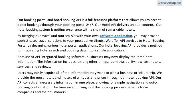 Our booking portal and hotel booking API is a full-featured platform that allows you to accept
direct bookings through your booking portal 24/7. Our Hotel API delivers unique content. Our
hotel booking system is getting excellence with a chain of remarkable hotels.
By merging our travel and tourism API with your own software application, you may provide
sophisticated travel solutions to your prospective clients. We offer API services to Hotel Booking
Portal by designing various hotel portal applications. Our hotel booking API provides a method
for integrating hotel search and booking data into a single application.
Because of API-integrated booking software, businesses may now display real-time hotel
information. The information includes, among other things, room availability, low-cost hotels,
services, and reviews.
Users may easily acquire all of the information they want to plan a business or leisure trip. We
provide the most hotels and motels of all types and prices through our hotel booking API. Our
API collects all necessary information in one place, allowing for simple navigation and quick
booking confirmation. The time saved throughout the booking process benefits travel
companies and their customers.
 