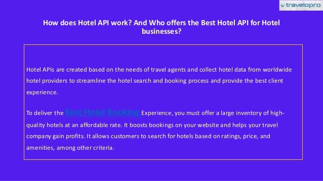 How does Hotel API work? And Who offers the Best Hotel API for Hotel
businesses?
Hotel APIs are created based on the needs of travel agents and collect hotel data from worldwide
hotel providers to streamline the hotel search and booking process and provide the best client
experience.
To deliver the Best Hotel Booking Experience, you must offer a large inventory of high-
quality hotels at an affordable rate. It boosts bookings on your website and helps your travel
company gain profits. It allows customers to search for hotels based on ratings, price, and
amenities, among other criteria.
 