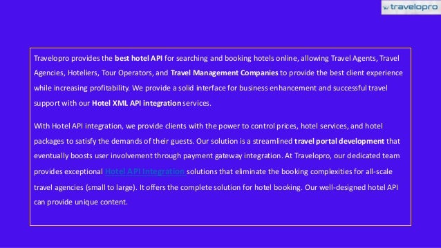Travelopro provides the best hotel API for searching and booking hotels online, allowing Travel Agents, Travel
Agencies, Hoteliers, Tour Operators, and Travel Management Companies to provide the best client experience
while increasing profitability. We provide a solid interface for business enhancement and successful travel
support with our Hotel XML API integration services.
With Hotel API integration, we provide clients with the power to control prices, hotel services, and hotel
packages to satisfy the demands of their guests. Our solution is a streamlined travel portal development that
eventually boosts user involvement through payment gateway integration. At Travelopro, our dedicated team
provides exceptional Hotel API Integration solutions that eliminate the booking complexities for all-scale
travel agencies (small to large). It offers the complete solution for hotel booking. Our well-designed hotel API
can provide unique content.
 