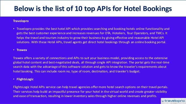 Travelopro
• Travelopro provides the best hotel API which provides searching and booking hotels online functionality and
gets the best customer experience and increases revenues for OTA, Hoteliers, Tour Operators, and TMCs. It
helps the travel and tourism industry to grow their business by giving effective and reasonable Hotel API
solutions. With these Hotel APIs, travel agents get direct hotel bookings through an online booking portal.
• Trawex
Trawex offers a variety of connections and APIs to suit your business model, providing access to the extensive
global hotel content and best-negotiated deals, all through single API integration. The portal gets the real-time
search data with the advantage of this software solution and gets to know the traveler's requirements about
hotel booking. This can include room no, type of room, destination, and traveler's budget.
• FlightsLogic
FlightsLogic Hotel APIs service can help travel agencies offer more hotel search options on their travel portals.
Their services help build an impactful presence for your hotel in the virtual world and create greater visibility
and ease of transaction, resulting in lower inventory sales through higher online revenues and profits.
Below is the list of 10 top APIs for Hotel Bookings
 