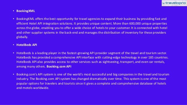 • BookingXML
• BookingXML offers the best opportunity for travel agencies to expand their business by providing fast and
efficient Hotel API integration solutions. It provides unique content. More than 600,000 unique properties
across the globe, enabling you to offer a wide choice of hotels to your customer. It is connected with hotel
and other supplier systems in the back-end and manages the distribution of inventory for these providers
globally.
• HotelBeds API
• Hotelbeds is a leading player in the fastest-growing API provider segment of the travel and tourism sector.
Hotelbeds has provided a comprehensive API interface with cutting-edge technology in over 185 countries.
Hotelbeds API also provides access to other services such as sightseeing, transport, and even car rentals,
among many others. Booking.com API
• Booking.com's API system is one of the world's most successful and big companies in the travel and tourism
industry. The Booking.com API system has changed dramatically over time. This system is one of the most
popular options for travelers and tourists since it gives a complete and comprehensive database of hotels
and motels worldwide.
 