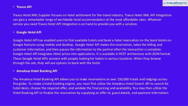 • Travco API
Travco Hotel XML Supplier focuses on hotel settlement for the travel industry. Travco Hotel XML API Integration
can give a remarkable range of worldwide hotel accommodation at the most affordable rates. Whatever
service you need Travco hotel API Integration is on hand to provide you with a solution.
• Google Hotel API
Google Hotel API has enabled users to find available hotels and book a hotel reservation on the book hotels on
Google features using mobile and desktop. Google Hotel API makes the reservation, takes the billing and
customer information, and then passes the information to the partner after the transaction is complete.
Google Hotel API integrates Hotel prices into applications. It is available in REST architecture with JSON format.
These Google Hotel APIs connect with people looking for hotels in various locations. When they browse
through the ads, they will see options to book with the hotel.
• Amadeus Hotel Booking API
The Amadeus Hotel Booking API allows you to make reservations at over 150,000 hotels and lodgings across
the globe. To create a hotel booking engine, you must first utilize the Amadeus Hotel Search API to search for
hotel deals, choose the required offer, and validate the final pricing and availability. You may then utilize the
Hotel Booking API to finalize the reservation by supplying an offer id, guest details, and payment information.
 