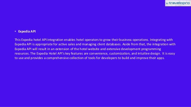 • Expedia API
This Expedia hotel API integration enables hotel operators to grow their business operations. Integrating with
Expedia API is appropriate for active sales and managing client databases. Aside from that, the integration with
Expedia API will result in an extension of the hotel website and extensive development programming
resources. The Expedia Hotel API's key features are convenience, customization, and intuitive design. It is easy
to use and provides a comprehensive collection of tools for developers to build and improve their apps.
 