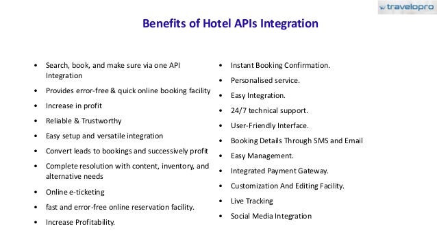 Benefits of Hotel APIs Integration
• Search, book, and make sure via one API
Integration
• Provides error-free & quick online booking facility
• Increase in profit
• Reliable & Trustworthy
• Easy setup and versatile integration
• Convert leads to bookings and successively profit
• Complete resolution with content, inventory, and
alternative needs
• Online e-ticketing
• fast and error-free online reservation facility.
• Increase Profitability.
• Instant Booking Confirmation.
• Personalised service.
• Easy Integration.
• 24/7 technical support.
• User-Friendly Interface.
• Booking Details Through SMS and Email
• Easy Management.
• Integrated Payment Gateway.
• Customization And Editing Facility.
• Live Tracking
• Social Media Integration
 