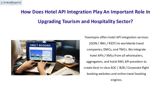 How Does Hotel API Integration Play An Important Role In
Upgrading Tourism and Hospitality Sector?
Travelopro offers hotel API integration services
(JSON / XML / REST) to worldwide travel
companies, DMCs, and TMCs. We integrate
hotel APIs / XMLs from all wholesalers,
aggregators, and hotel XML API providers to
create best-in-class B2C / B2B / Corporate flight
booking websites and online travel booking
engines.
 