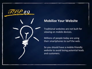 TIP #9
Mobilize Your Website
Traditional websites are not built for
viewing on mobile devices.
Millions of people today are using
their smartphones to surf the web.
So you should have a mobile-friendly
website to avoid losing potential leads
and customers.
 