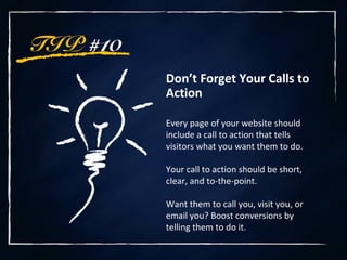 TIP #10
Don’t Forget Your Calls to
Action
Every page of your website should
include a call to action that tells
visitors what you want them to do.
Your call to action should be short,
clear, and to-the-point.
Want them to call you, visit you, or
email you? Boost conversions by
telling them to do it.
 