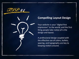 TIP #1
Compelling Layout Design
Your website is your “digital first
impression” to the world; and the first
thing people take notice of is the
design and layout.
A professional design coupled with
the effective use of colors, bullets,
spacing, and typography are key to
keeping visitors around.
 
