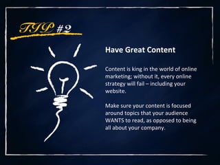 TIP #2
Have Great Content
Content is king in the world of online
marketing; without it, every online
strategy will fail – including your
website.
Make sure your content is focused
around topics that your audience
WANTS to read, as opposed to being
all about your company.
 