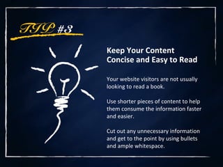 TIP #3
Keep Your Content
Concise and Easy to Read
Your website visitors are not usually
looking to read a book.
Use shorter pieces of content to help
them consume the information faster
and easier.
Cut out any unnecessary information
and get to the point by using bullets
and ample whitespace.
 