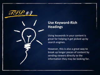 TIP #4
Use Keyword-Rich
Headings
Using keywords in your content is
great for helping it get picked up by
search engines.
However, this is also a great way to
break up longer pieces of content by
sending viewers directly to the
information they may be looking for.
 