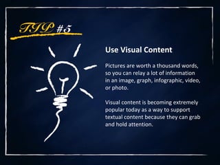 TIP #5
Use Visual Content
Pictures are worth a thousand words,
so you can relay a lot of information
in an image, graph, infographic, video,
or photo.
Visual content is becoming extremely
popular today as a way to support
textual content because they can grab
and hold attention.
 