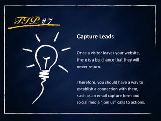 TIP #7
Capture Leads
Once a visitor leaves your website,
there is a big chance that they will
never return.
Therefore, you should have a way to
establish a connection with them,
such as an email capture form and
social media “join us” calls to actions.
 