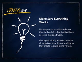 TIP #8
Make Sure Everything
Works
Nothing can turn a visitor off more
than broken links, slow loading times,
or forms that don’t work.
Check periodically to make sure that
all aspects of your site are working as
they should to avoid losing visitors.
 