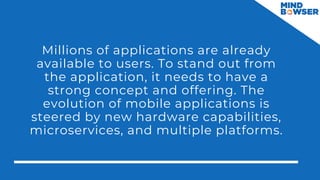 Millions of applications are already
available to users. To stand out from
the application, it needs to have a
strong concept and offering. The
evolution of mobile applications is
steered by new hardware capabilities,
microservices, and multiple platforms.
 