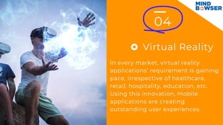 Virtual Reality
04
In every market, virtual reality
applications’ requirement is gaining
pace, irrespective of healthcare,
retail, hospitality, education, etc.
Using this innovation, mobile
applications are creating
outstanding user experiences.
 