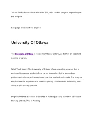 Tuition fee for International students: $27,283 - $38,669 per year, depending on
the program
Language of Instruction: English
University Of Ottawa
The University of Ottawa is located in Ottawa, Ontario, and offers an excellent
nursing program.
What You’ll Learn: The University of Ottawa offers a nursing program that is
designed to prepare students for a career in nursing that is focused on
patient-centred care, evidence-based practice, and cultural safety. The program
emphasizes the importance of interdisciplinary collaboration, leadership, and
advocacy in nursing practice.
Degrees Offered: Bachelor of Science in Nursing (BScN), Master of Science in
Nursing (MScN), PhD in Nursing
 