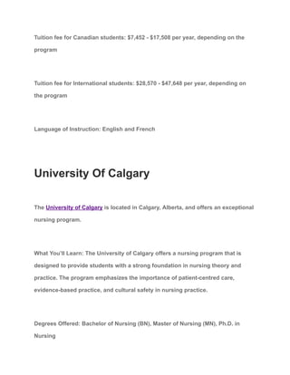 Tuition fee for Canadian students: $7,452 - $17,508 per year, depending on the
program
Tuition fee for International students: $28,570 - $47,648 per year, depending on
the program
Language of Instruction: English and French
University Of Calgary
The University of Calgary is located in Calgary, Alberta, and offers an exceptional
nursing program.
What You’ll Learn: The University of Calgary offers a nursing program that is
designed to provide students with a strong foundation in nursing theory and
practice. The program emphasizes the importance of patient-centred care,
evidence-based practice, and cultural safety in nursing practice.
Degrees Offered: Bachelor of Nursing (BN), Master of Nursing (MN), Ph.D. in
Nursing
 