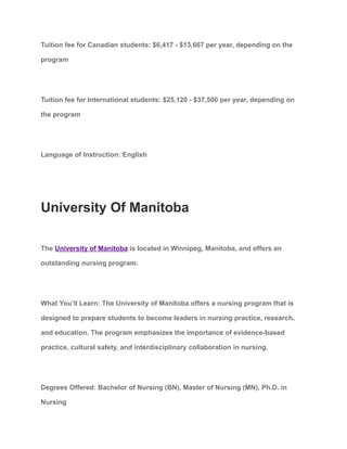Tuition fee for Canadian students: $6,417 - $13,667 per year, depending on the
program
Tuition fee for International students: $25,120 - $37,500 per year, depending on
the program
Language of Instruction: English
University Of Manitoba
The University of Manitoba is located in Winnipeg, Manitoba, and offers an
outstanding nursing program.
What You’ll Learn: The University of Manitoba offers a nursing program that is
designed to prepare students to become leaders in nursing practice, research,
and education. The program emphasizes the importance of evidence-based
practice, cultural safety, and interdisciplinary collaboration in nursing.
Degrees Offered: Bachelor of Nursing (BN), Master of Nursing (MN), Ph.D. in
Nursing
 