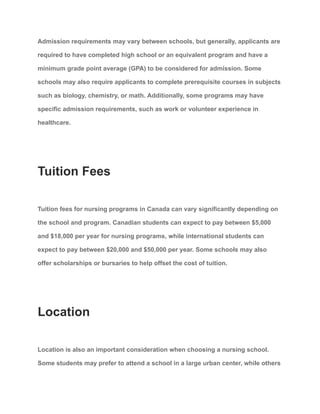 Admission requirements may vary between schools, but generally, applicants are
required to have completed high school or an equivalent program and have a
minimum grade point average (GPA) to be considered for admission. Some
schools may also require applicants to complete prerequisite courses in subjects
such as biology, chemistry, or math. Additionally, some programs may have
specific admission requirements, such as work or volunteer experience in
healthcare.
Tuition Fees
Tuition fees for nursing programs in Canada can vary significantly depending on
the school and program. Canadian students can expect to pay between $5,000
and $18,000 per year for nursing programs, while international students can
expect to pay between $20,000 and $50,000 per year. Some schools may also
offer scholarships or bursaries to help offset the cost of tuition.
Location
Location is also an important consideration when choosing a nursing school.
Some students may prefer to attend a school in a large urban center, while others
 