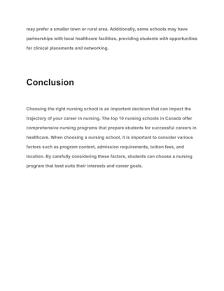 may prefer a smaller town or rural area. Additionally, some schools may have
partnerships with local healthcare facilities, providing students with opportunities
for clinical placements and networking.
Conclusion
Choosing the right nursing school is an important decision that can impact the
trajectory of your career in nursing. The top 10 nursing schools in Canada offer
comprehensive nursing programs that prepare students for successful careers in
healthcare. When choosing a nursing school, it is important to consider various
factors such as program content, admission requirements, tuition fees, and
location. By carefully considering these factors, students can choose a nursing
program that best suits their interests and career goals.
 