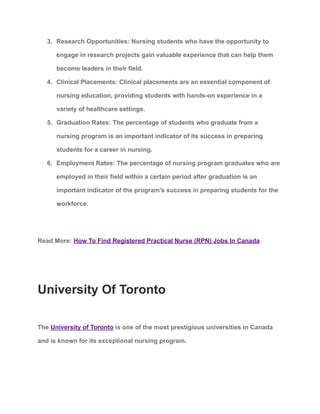 3. Research Opportunities: Nursing students who have the opportunity to
engage in research projects gain valuable experience that can help them
become leaders in their field.
4. Clinical Placements: Clinical placements are an essential component of
nursing education, providing students with hands-on experience in a
variety of healthcare settings.
5. Graduation Rates: The percentage of students who graduate from a
nursing program is an important indicator of its success in preparing
students for a career in nursing.
6. Employment Rates: The percentage of nursing program graduates who are
employed in their field within a certain period after graduation is an
important indicator of the program's success in preparing students for the
workforce.
Read More: How To Find Registered Practical Nurse (RPN) Jobs In Canada
University Of Toronto
The University of Toronto is one of the most prestigious universities in Canada
and is known for its exceptional nursing program.
 