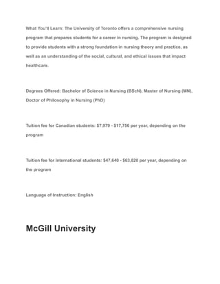 What You’ll Learn: The University of Toronto offers a comprehensive nursing
program that prepares students for a career in nursing. The program is designed
to provide students with a strong foundation in nursing theory and practice, as
well as an understanding of the social, cultural, and ethical issues that impact
healthcare.
Degrees Offered: Bachelor of Science in Nursing (BScN), Master of Nursing (MN),
Doctor of Philosophy in Nursing (PhD)
Tuition fee for Canadian students: $7,979 - $17,756 per year, depending on the
program
Tuition fee for International students: $47,640 - $63,820 per year, depending on
the program
Language of Instruction: English
McGill University
 
