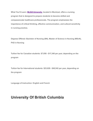 What You’ll Learn: McGill University, located in Montreal, offers a nursing
program that is designed to prepare students to become skilled and
compassionate healthcare professionals. The program emphasizes the
importance of critical thinking, effective communication, and cultural sensitivity
in nursing practice.
Degrees Offered: Bachelor of Nursing (BN), Master of Science in Nursing (MScN),
PhD in Nursing
Tuition fee for Canadian students: $7,058 - $17,348 per year, depending on the
program
Tuition fee for International students: $23,828 - $48,542 per year, depending on
the program
Language of Instruction: English and French
University Of British Columbia
 