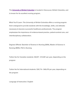 The University of British Columbia is located in Vancouver, British Columbia, and
is known for its excellent nursing program.
What You’ll Learn: The University of British Columbia offers a nursing program
that is designed to provide students with the knowledge, skills, and attitudes
necessary to become successful healthcare professionals. The program
emphasizes the importance of evidence-based practice, patient-centred care, and
interdisciplinary collaboration.
Degrees Offered: Bachelor of Science in Nursing (BSN), Master of Science in
Nursing (MSN), PhD in Nursing
Tuition fee for Canadian students: $6,837 - $13,681 per year, depending on the
program
Tuition fee for International students: $36,714 - $46,478 per year, depending on
the program
Language of Instruction: English
 