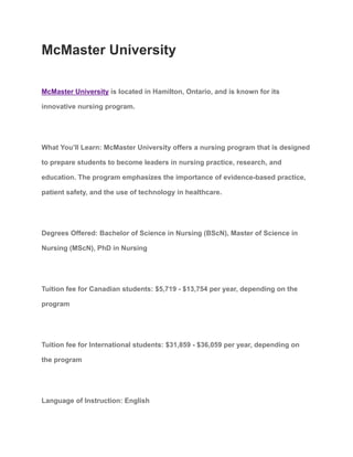 McMaster University
McMaster University is located in Hamilton, Ontario, and is known for its
innovative nursing program.
What You’ll Learn: McMaster University offers a nursing program that is designed
to prepare students to become leaders in nursing practice, research, and
education. The program emphasizes the importance of evidence-based practice,
patient safety, and the use of technology in healthcare.
Degrees Offered: Bachelor of Science in Nursing (BScN), Master of Science in
Nursing (MScN), PhD in Nursing
Tuition fee for Canadian students: $5,719 - $13,754 per year, depending on the
program
Tuition fee for International students: $31,859 - $36,059 per year, depending on
the program
Language of Instruction: English
 