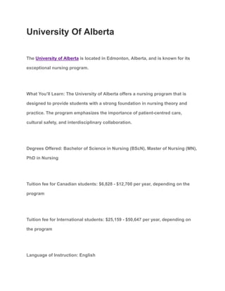 University Of Alberta
The University of Alberta is located in Edmonton, Alberta, and is known for its
exceptional nursing program.
What You’ll Learn: The University of Alberta offers a nursing program that is
designed to provide students with a strong foundation in nursing theory and
practice. The program emphasizes the importance of patient-centred care,
cultural safety, and interdisciplinary collaboration.
Degrees Offered: Bachelor of Science in Nursing (BScN), Master of Nursing (MN),
PhD in Nursing
Tuition fee for Canadian students: $6,828 - $12,700 per year, depending on the
program
Tuition fee for International students: $25,159 - $50,647 per year, depending on
the program
Language of Instruction: English
 